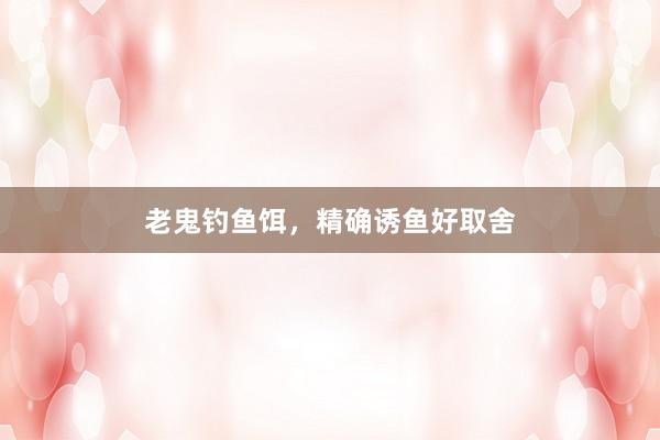 老鬼钓鱼饵,精确诱鱼好取舍